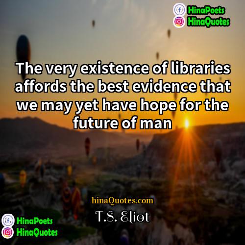 TS Eliot Quotes | The very existence of libraries affords the